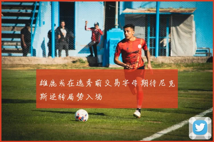 雄鹿或在选秀前交易字母期待尼克斯逆转局势入场