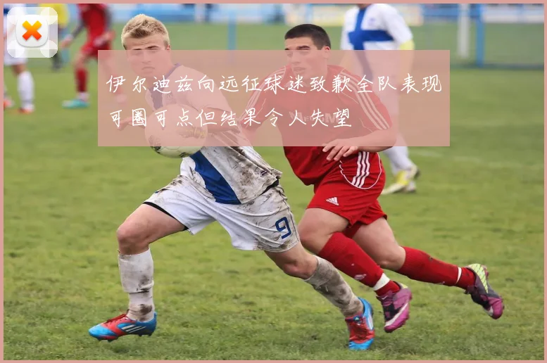 伊尔迪兹向远征球迷致歉全队表现可圈可点但结果令人失望