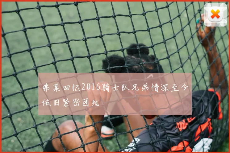 弗莱回忆2016骑士队兄弟情深至今依旧紧密团结