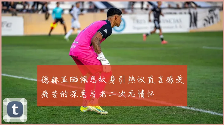 德赫亚晒佩恩纹身引热议直言感受痛苦的深意与老二次元情怀
