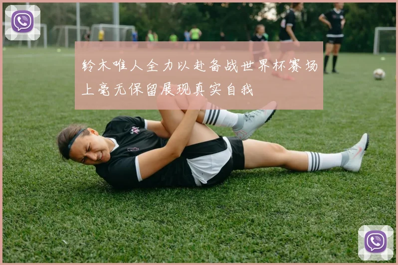 铃木唯人全力以赴备战世界杯赛场上毫无保留展现真实自我