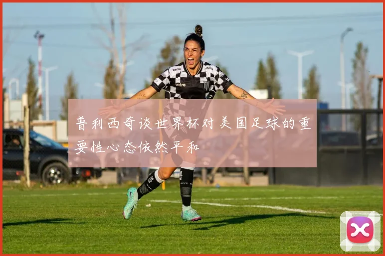 普利西奇谈世界杯对美国足球的重要性心态依然平和