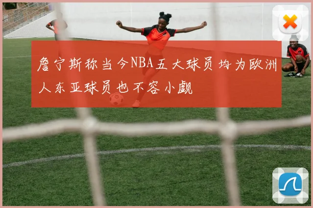 詹宁斯称当今NBA五大球员均为欧洲人东亚球员也不容小觑