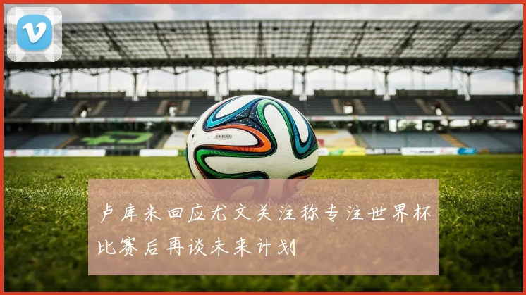 卢库米回应尤文关注称专注世界杯比赛后再谈未来计划