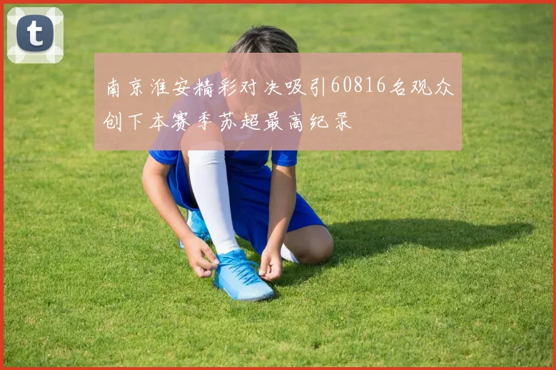 南京淮安精彩对决吸引60816名观众创下本赛季苏超最高纪录