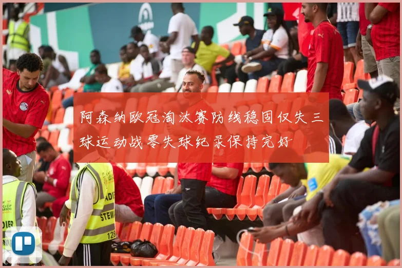 阿森纳欧冠淘汰赛防线稳固仅失三球运动战零失球纪录保持完好