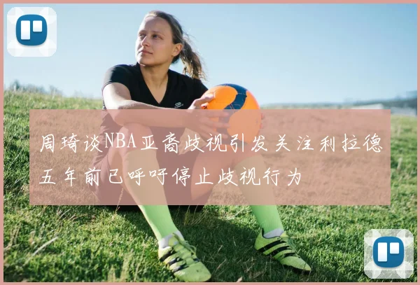 周琦谈NBA亚裔歧视引发关注利拉德五年前已呼吁停止歧视行为