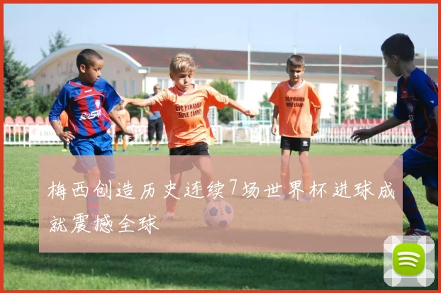 梅西创造历史连续7场世界杯进球成就震撼全球