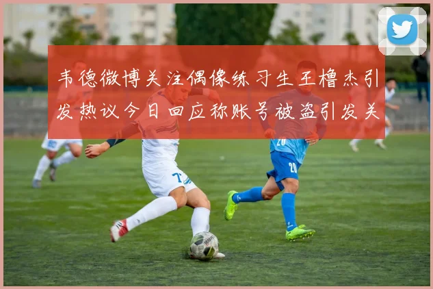 韦德微博关注偶像练习生王橹杰引发热议今日回应称账号被盗引发关注
