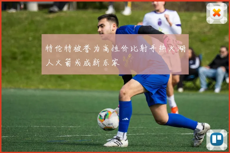 特伦特被誉为高性价比射手热火湖人火箭或成新东家