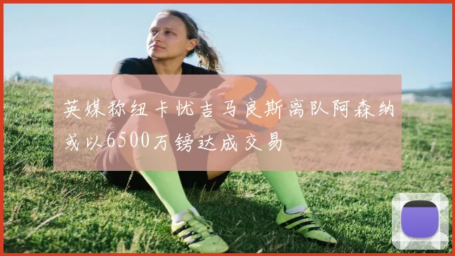 英媒称纽卡忧吉马良斯离队阿森纳或以6500万镑达成交易