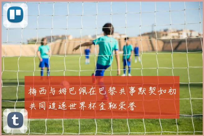 梅西与姆巴佩在巴黎共事默契如初共同追逐世界杯金靴荣誉