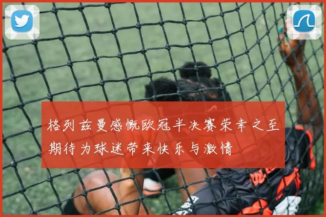 格列兹曼感慨欧冠半决赛荣幸之至期待为球迷带来快乐与激情