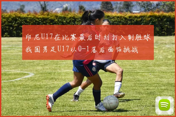 印尼U17在比赛最后时刻打入制胜球我国男足U17以0-1落后面临挑战