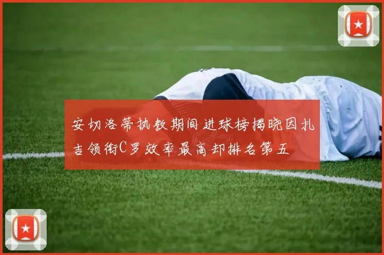 安切洛蒂执教期间进球榜揭晓因扎吉领衔C罗效率最高却排名第五