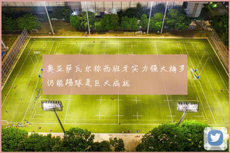 奥亚萨瓦尔称西班牙实力强大梅罗仍能踢球是巨大成就