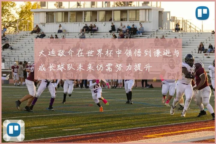 大迫敬介在世界杯中领悟到谦逊与成长球队未来仍需努力提升