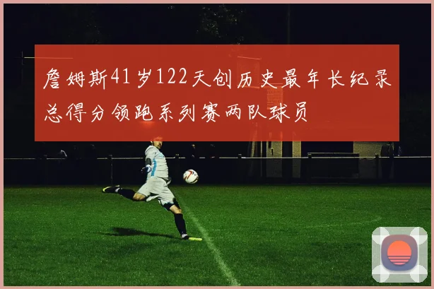 詹姆斯41岁122天创历史最年长纪录总得分领跑系列赛两队球员