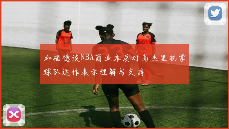 加福德谈NBA商业本质对乌杰里执掌球队运作表示理解与支持