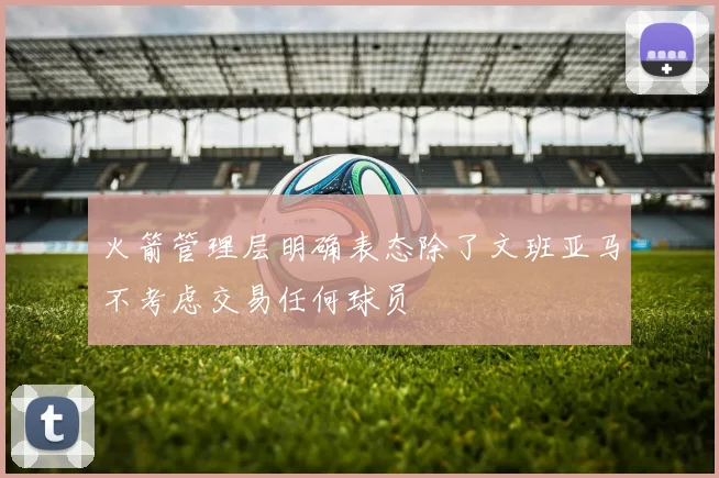 火箭管理层明确表态除了文班亚马不考虑交易任何球员