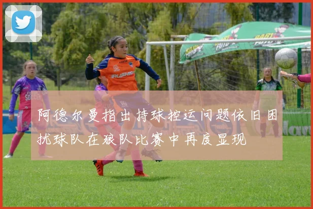 阿德尔曼指出持球控运问题依旧困扰球队在狼队比赛中再度显现